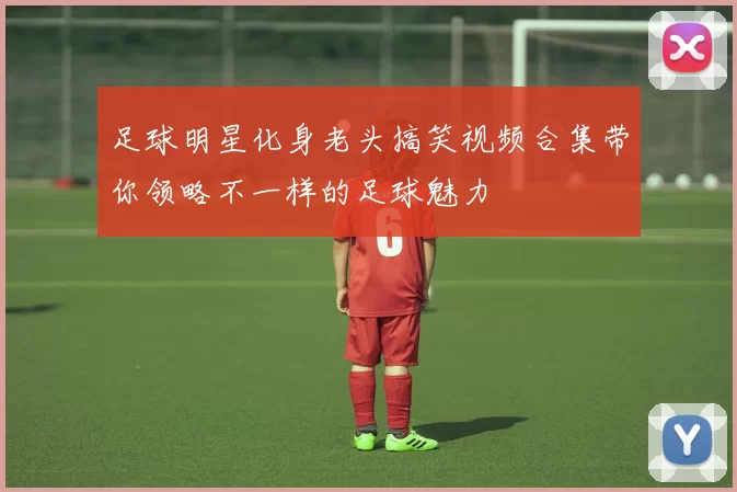 足球明星化身老头搞笑视频合集带你领略不一样的足球魅力