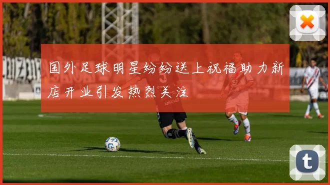 国外足球明星纷纷送上祝福助力新店开业引发热烈关注