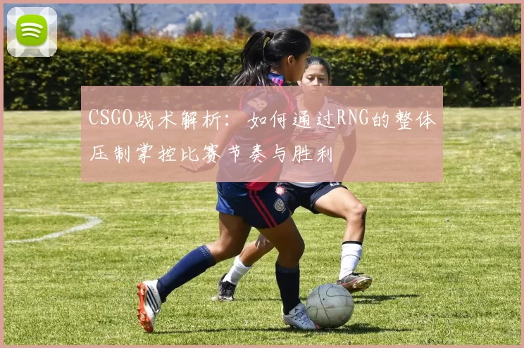 CSGO战术解析：如何通过RNG的整体压制掌控比赛节奏与胜利