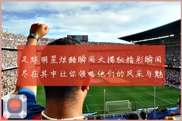 足球明星炫酷瞬间大揭秘精彩瞬间尽在其中让你领略他们的风采与魅力