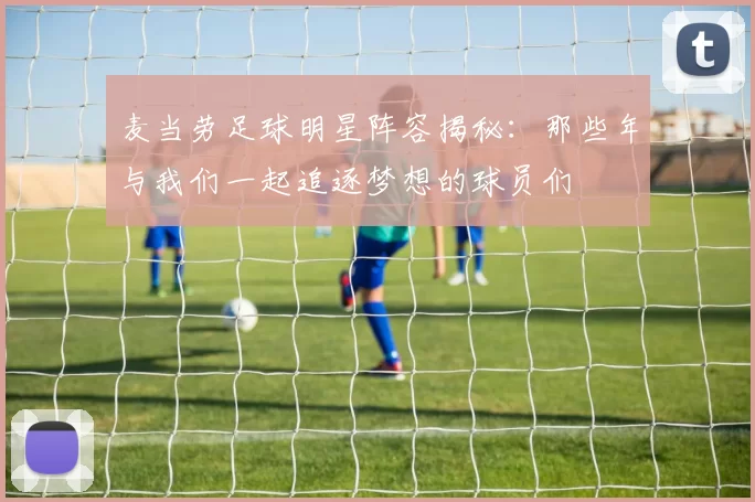 麦当劳足球明星阵容揭秘：那些年与我们一起追逐梦想的球员们