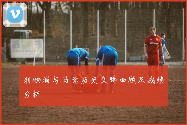 利物浦与马竞历史交锋回顾及战绩分析