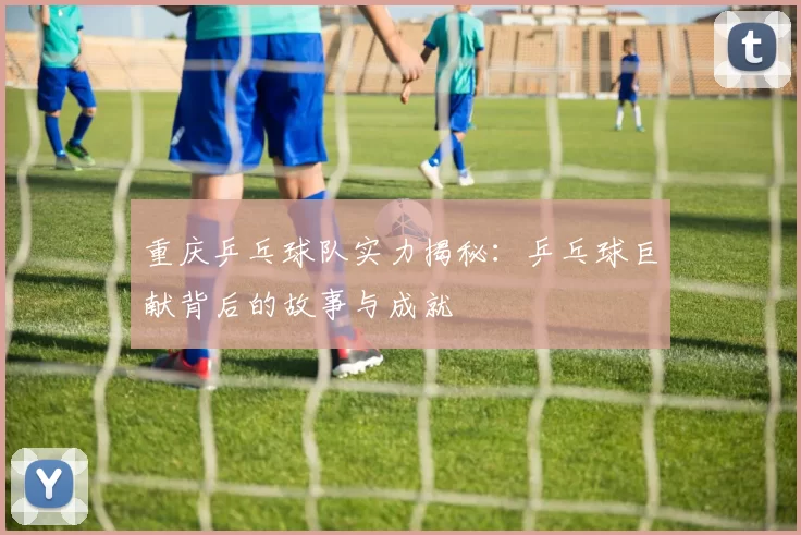 重庆乒乓球队实力揭秘：乒乓球巨献背后的故事与成就