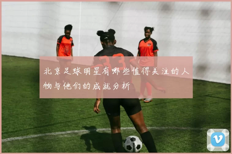 北京足球明星有哪些值得关注的人物与他们的成就分析