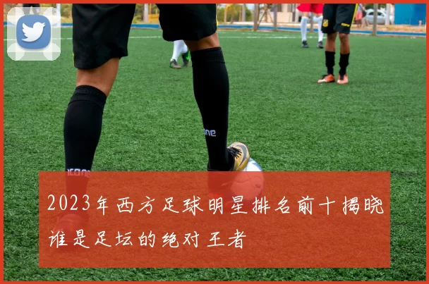 2023年西方足球明星排名前十揭晓谁是足坛的绝对王者