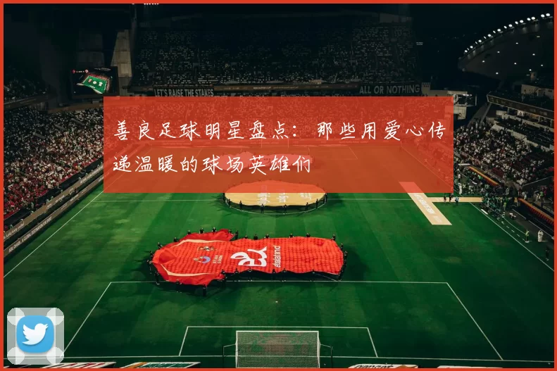 善良足球明星盘点：那些用爱心传递温暖的球场英雄们