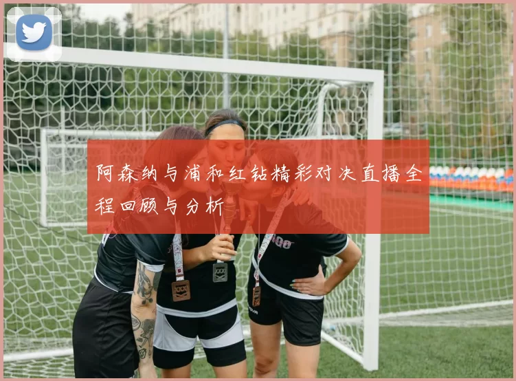 阿森纳与浦和红钻精彩对决直播全程回顾与分析
