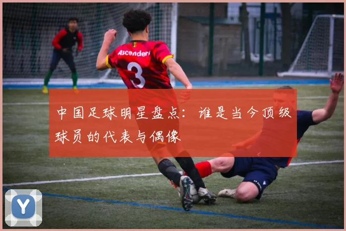 中国足球明星盘点：谁是当今顶级球员的代表与偶像