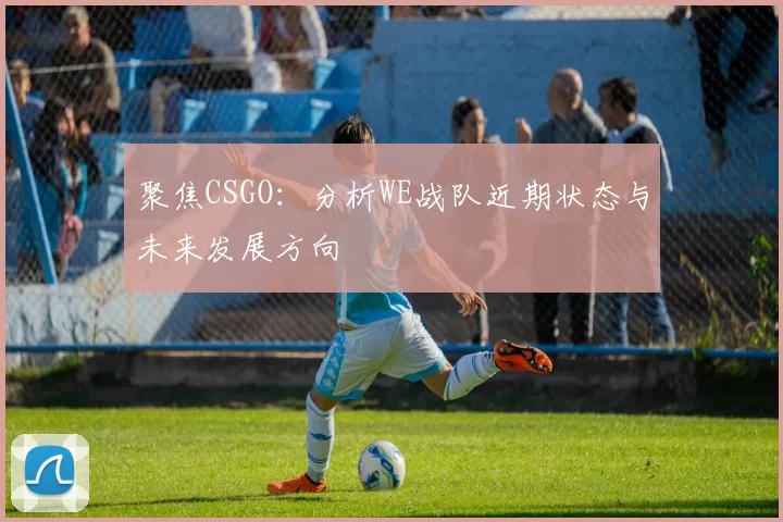聚焦CSGO：分析WE战队近期状态与未来发展方向