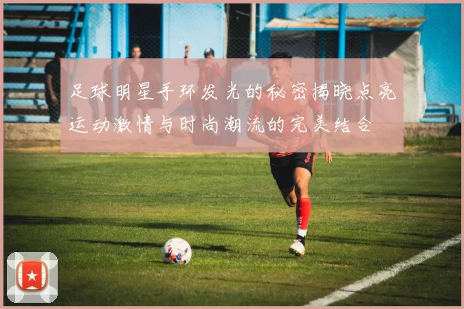 足球明星手环发光的秘密揭晓点亮运动激情与时尚潮流的完美结合