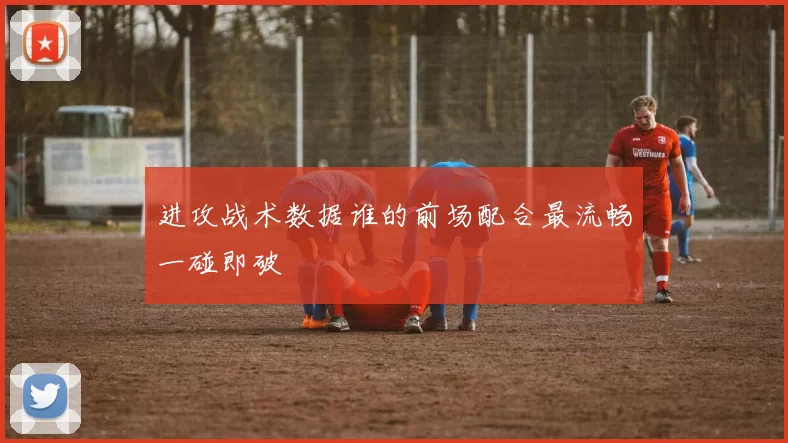进攻战术数据谁的前场配合最流畅一碰即破