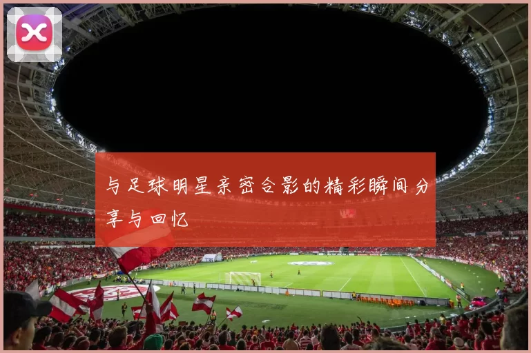 与足球明星亲密合影的精彩瞬间分享与回忆
