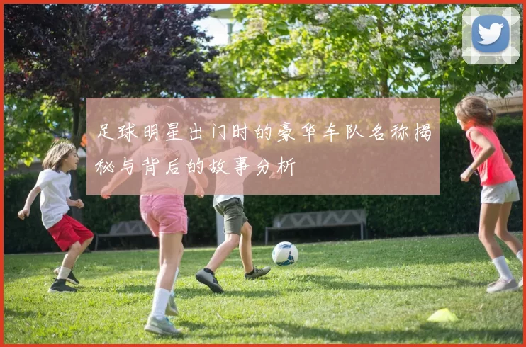 足球明星出门时的豪华车队名称揭秘与背后的故事分析