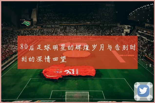 80后足球明星的辉煌岁月与告别时刻的深情回望