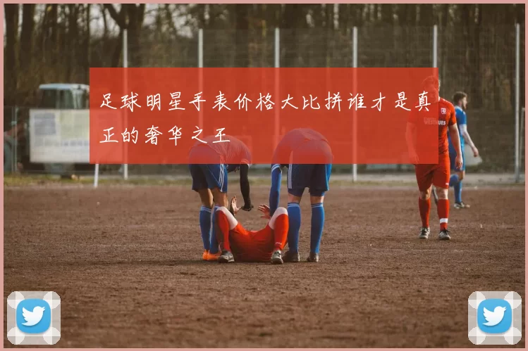 足球明星手表价格大比拼谁才是真正的奢华之王