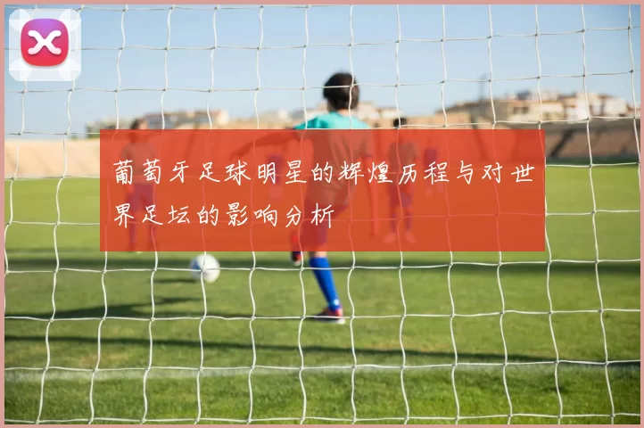 葡萄牙足球明星的辉煌历程与对世界足坛的影响分析