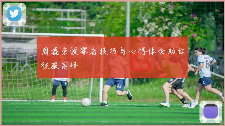 周磊亲授攀岩技巧与心得体会助你征服高峰