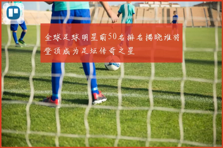 全球足球明星前50名排名揭晓谁将登顶成为足坛传奇之星