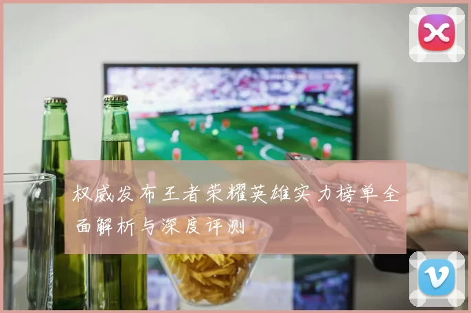 权威发布王者荣耀英雄实力榜单全面解析与深度评测