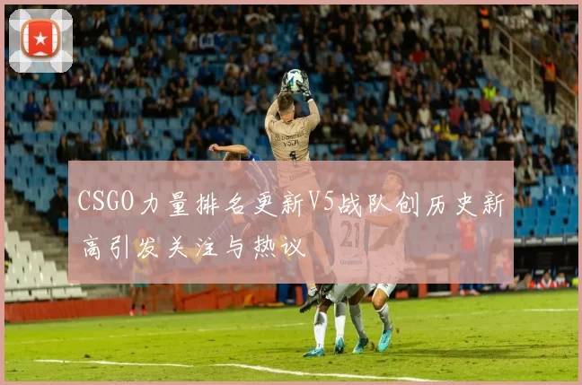 CSGO力量排名更新V5战队创历史新高引发关注与热议