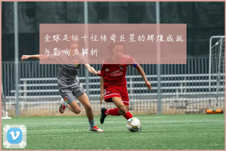 全球足坛十位传奇巨星的辉煌成就与影响力解析