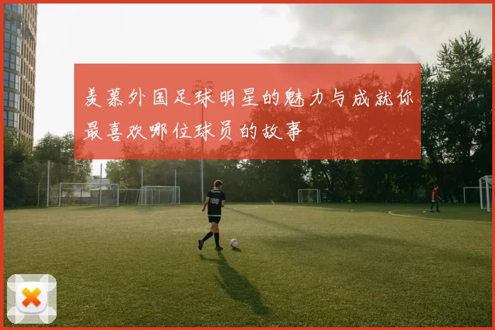 羡慕外国足球明星的魅力与成就你最喜欢哪位球员的故事