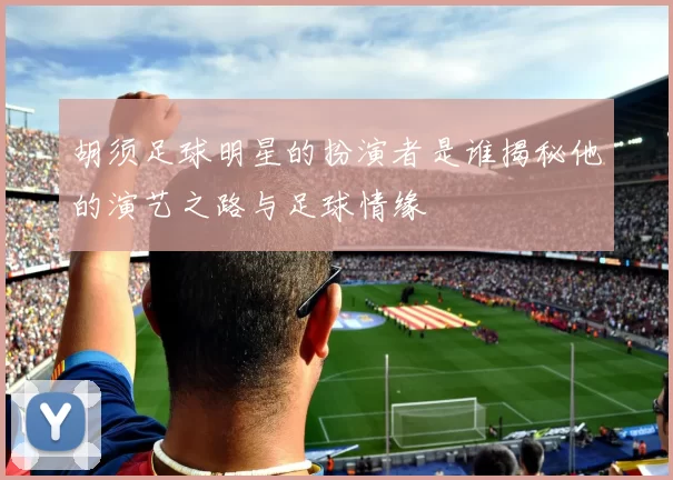 胡须足球明星的扮演者是谁揭秘他的演艺之路与足球情缘