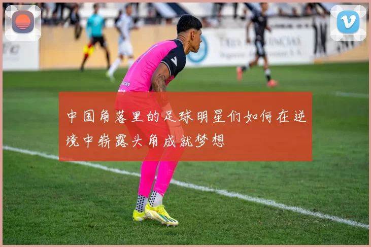 中国角落里的足球明星们如何在逆境中崭露头角成就梦想