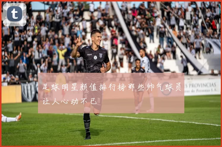 足球明星颜值排行榜那些帅气球员让人心动不已