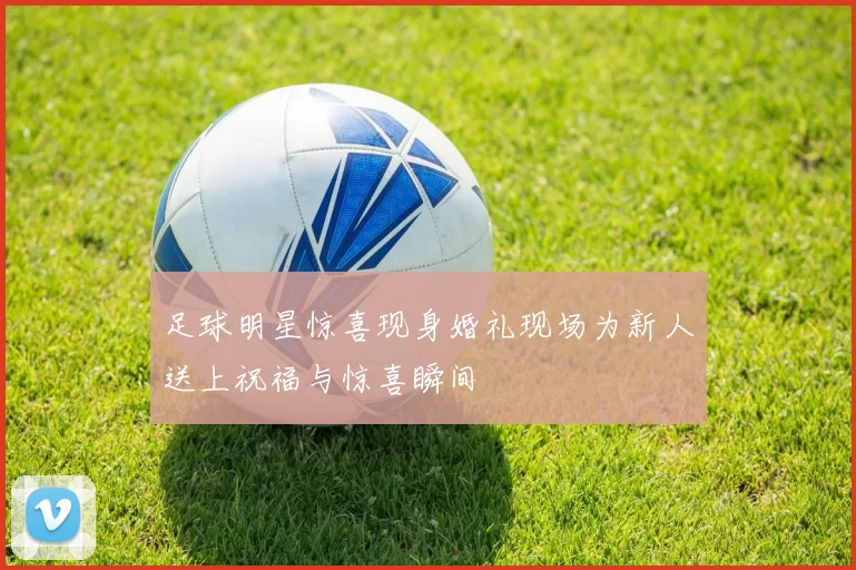 足球明星惊喜现身婚礼现场为新人送上祝福与惊喜瞬间