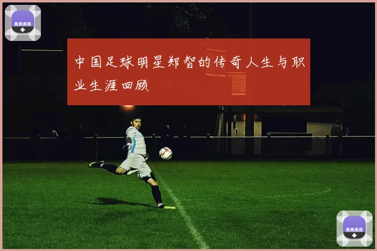 中国足球明星郑智的传奇人生与职业生涯回顾