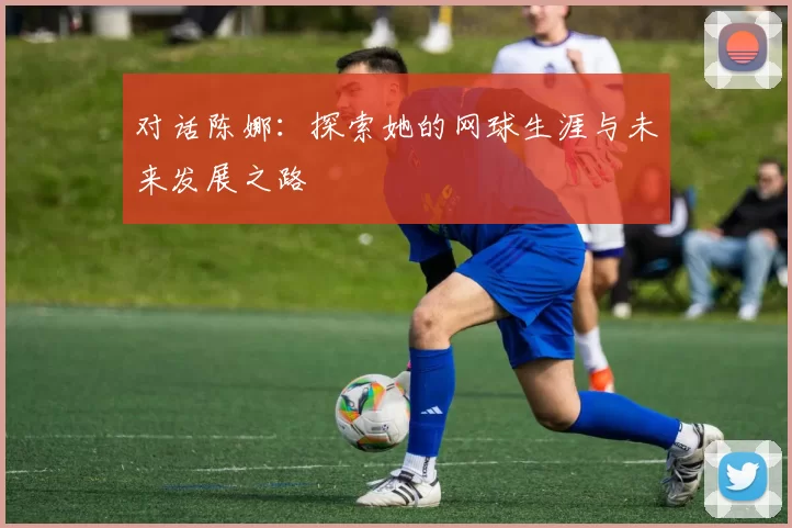 对话陈娜：探索她的网球生涯与未来发展之路