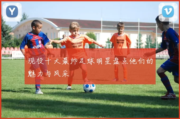 现役十大最帅足球明星盘点他们的魅力与风采