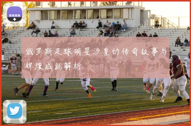 俄罗斯足球明星沙皇的传奇故事与辉煌成就解析