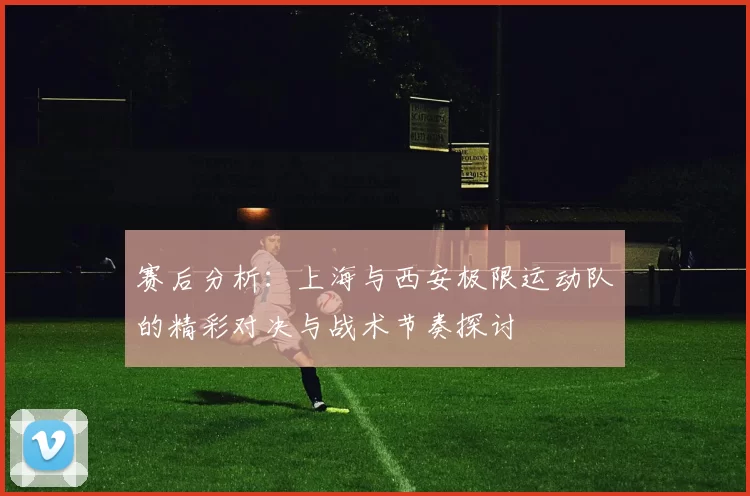 赛后分析：上海与西安极限运动队的精彩对决与战术节奏探讨
