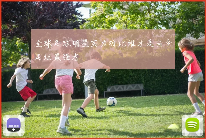 全球足球明星实力对比谁才是当今足坛最强者