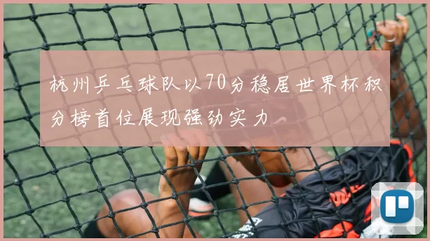 杭州乒乓球队以70分稳居世界杯积分榜首位展现强劲实力