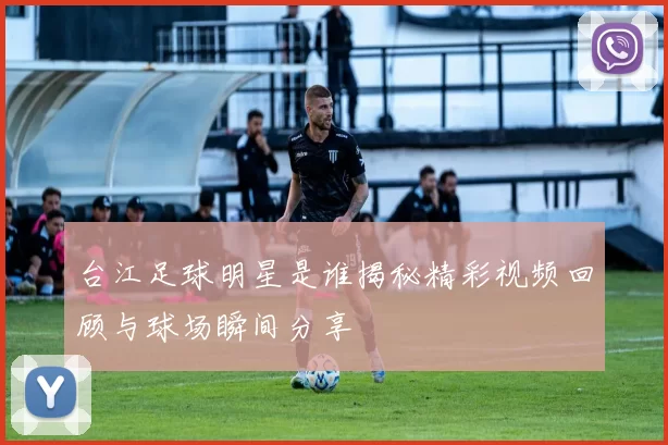 台江足球明星是谁揭秘精彩视频回顾与球场瞬间分享
