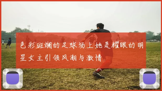色彩斑斓的足球场上她是耀眼的明星女主引领风潮与激情