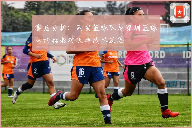 赛后分析：西安篮球队与深圳篮球队的精彩对决与战术反思