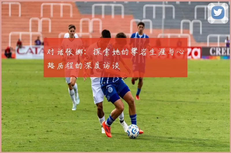 对话张娜：探索她的攀岩生涯与心路历程的深度访谈
