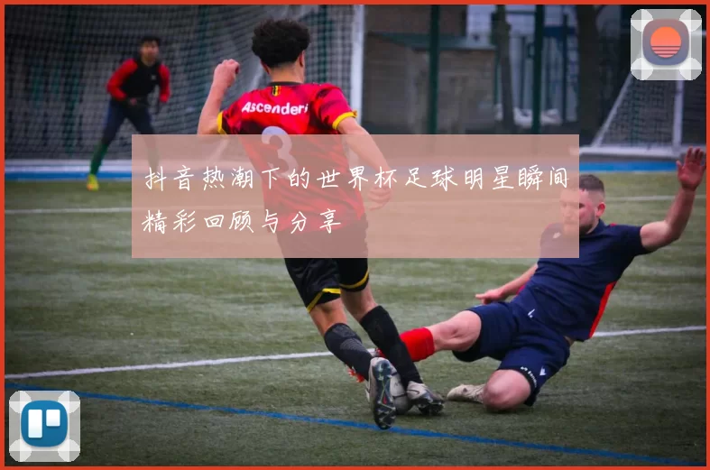 抖音热潮下的世界杯足球明星瞬间精彩回顾与分享
