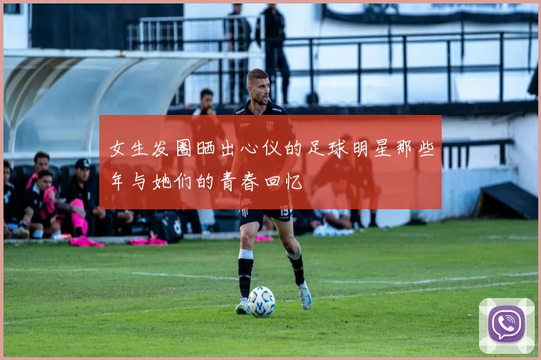 女生发圈晒出心仪的足球明星那些年与她们的青春回忆