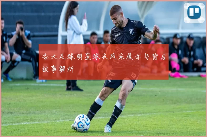各大足球明星球衣风采展示与背后故事解析