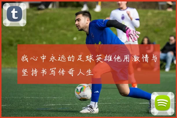 我心中永远的足球英雄他用激情与坚持书写传奇人生