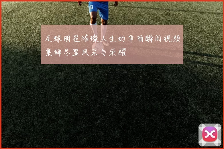 足球明星璀璨人生的华丽瞬间视频集锦尽显风采与荣耀