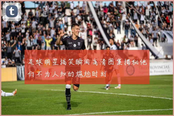 足球明星搞笑瞬间高清图集揭秘他们不为人知的尴尬时刻