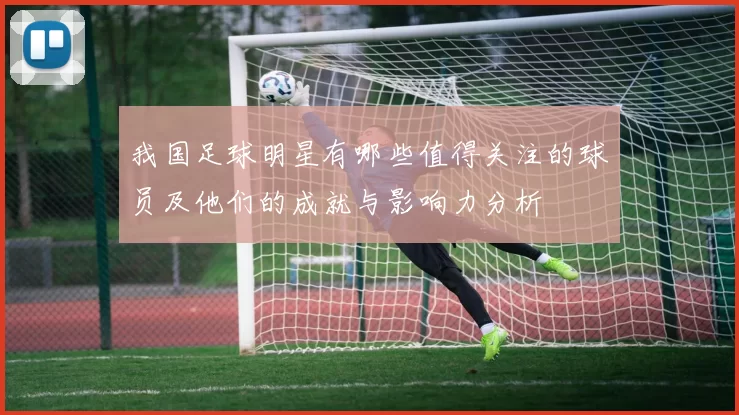 我国足球明星有哪些值得关注的球员及他们的成就与影响力分析