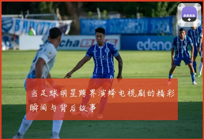 当足球明星跨界演绎电视剧的精彩瞬间与背后故事