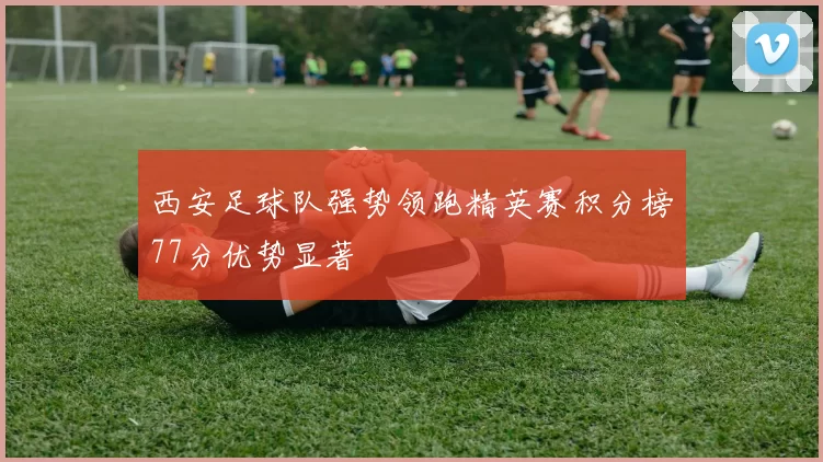 西安足球队强势领跑精英赛积分榜77分优势显著